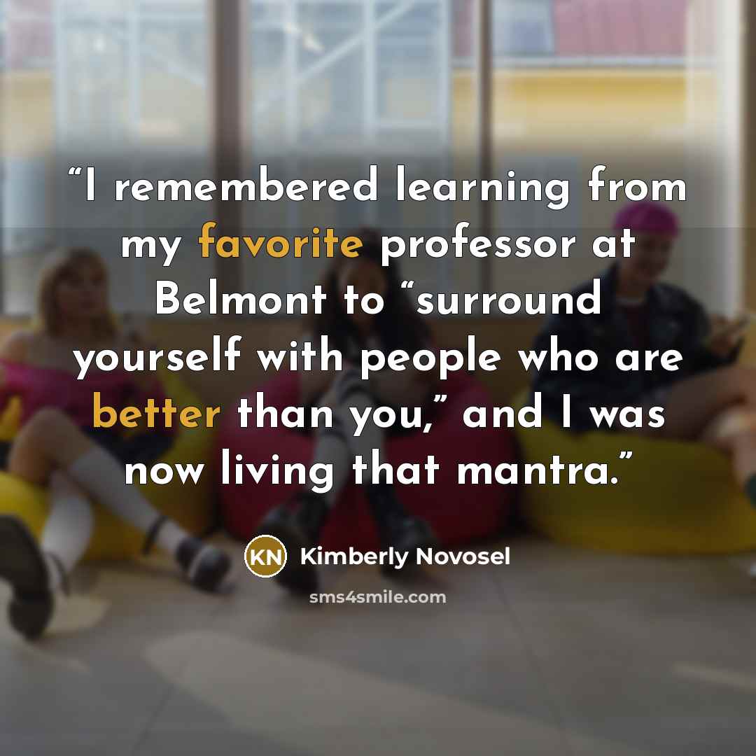 “I remembered learning from my favorite professor at Belmont to “surround yourself with people who are better than you,” and I was now living that mantra.” quote by Kimberly Novosel