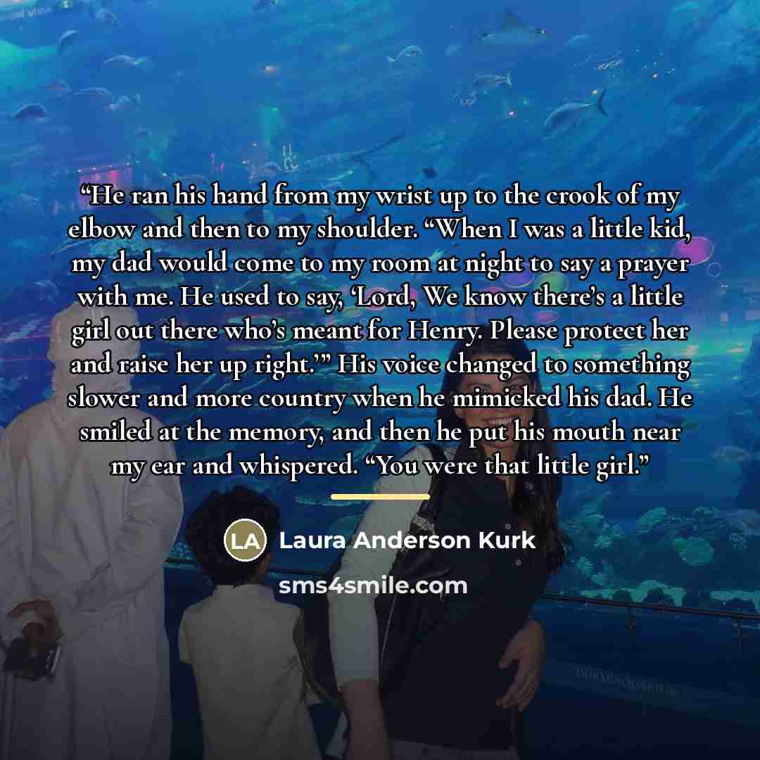 “He ran his hand from my wrist up to the crook of my elbow and then to my shoulder. “When I was a little kid, my dad would come to my room at night to say a prayer with me. He used to say, ‘Lord, We know there’s a little girl out there who’s meant for Henry. Please protect her and raise her up…” quote by Laura Anderson Kurk