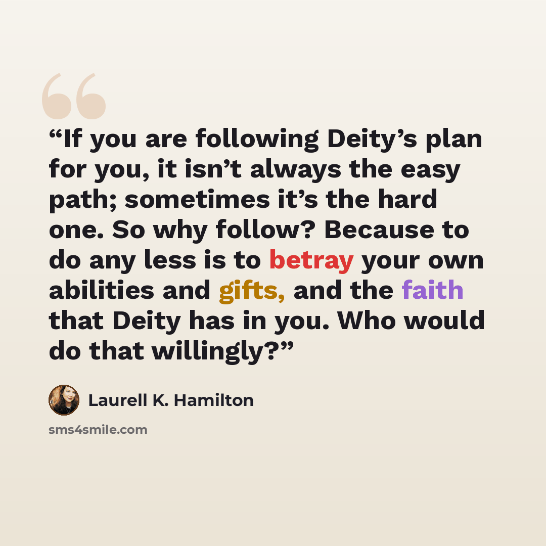 “If you are following Deity’s plan for you, it isn’t always the easy path; sometimes it’s the hard one. So why follow? Because to do any less is to betray your own abilities and gifts, and the faith that Deity has in you. Who would do that willingly?” quote by Laurell K. Hamilton