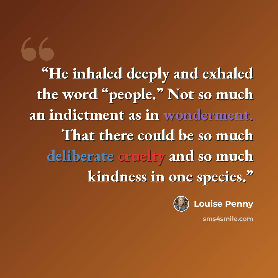 “He inhaled deeply and exhaled the word “people.” Not so much an indictment as in wonderment. That there could be so much deliberate cruelty and so much kindness in one species.” quote by Louise Penny