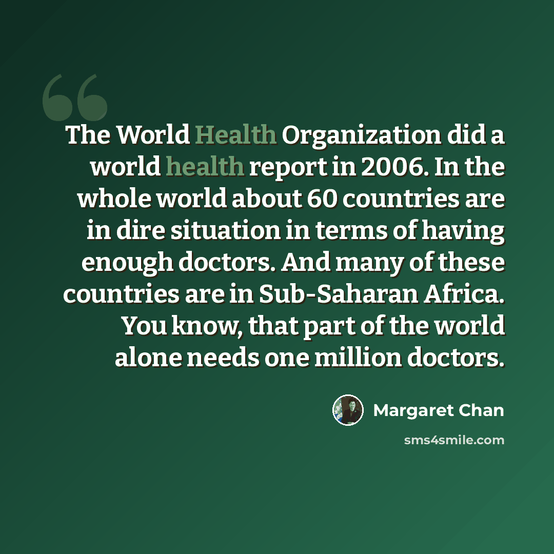 “The World Health Organization did a world health report in 2006. In the whole world about 60 countries are in dire situation in terms of having enough doctors. And many of these countries are in Sub-Saharan Africa. You know, that part of the world alone needs one million doctors.” quote by Margaret Chan