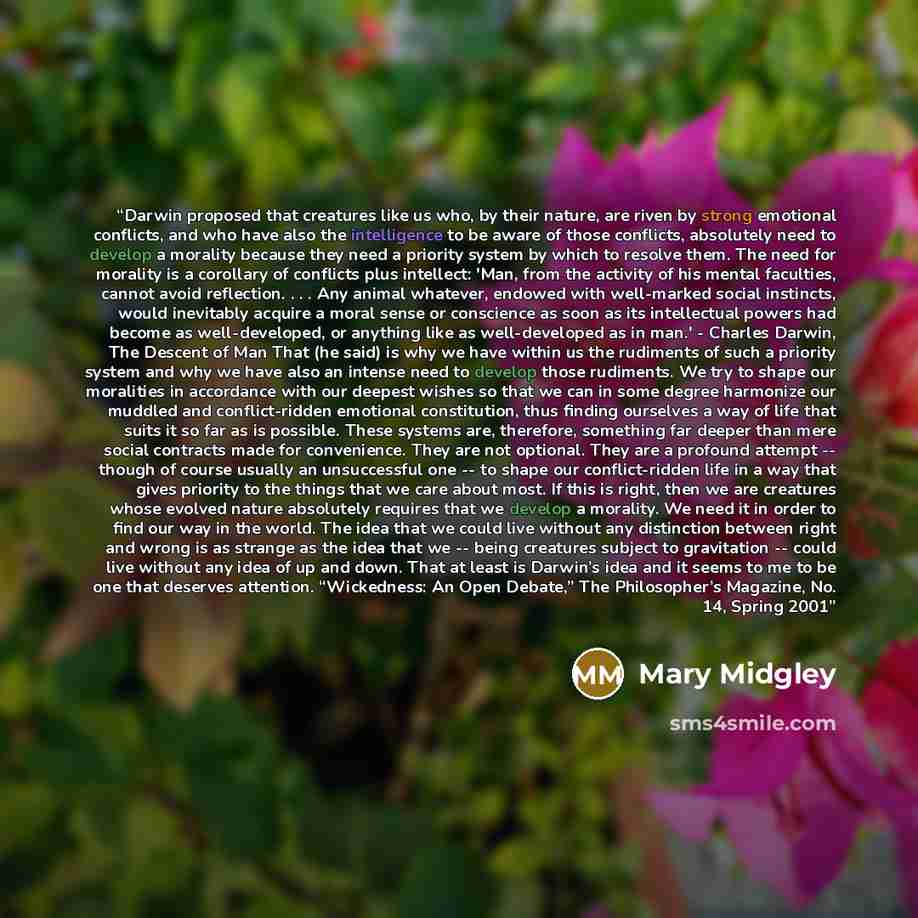 “Darwin proposed that creatures like us who, by their nature, are riven by strong emotional conflicts, and who have also the intelligence to be aware of those conflicts, absolutely need to develop a morality because they need a priority system by which to resolve them. The need for morality is a…” quote by Mary Midgley
