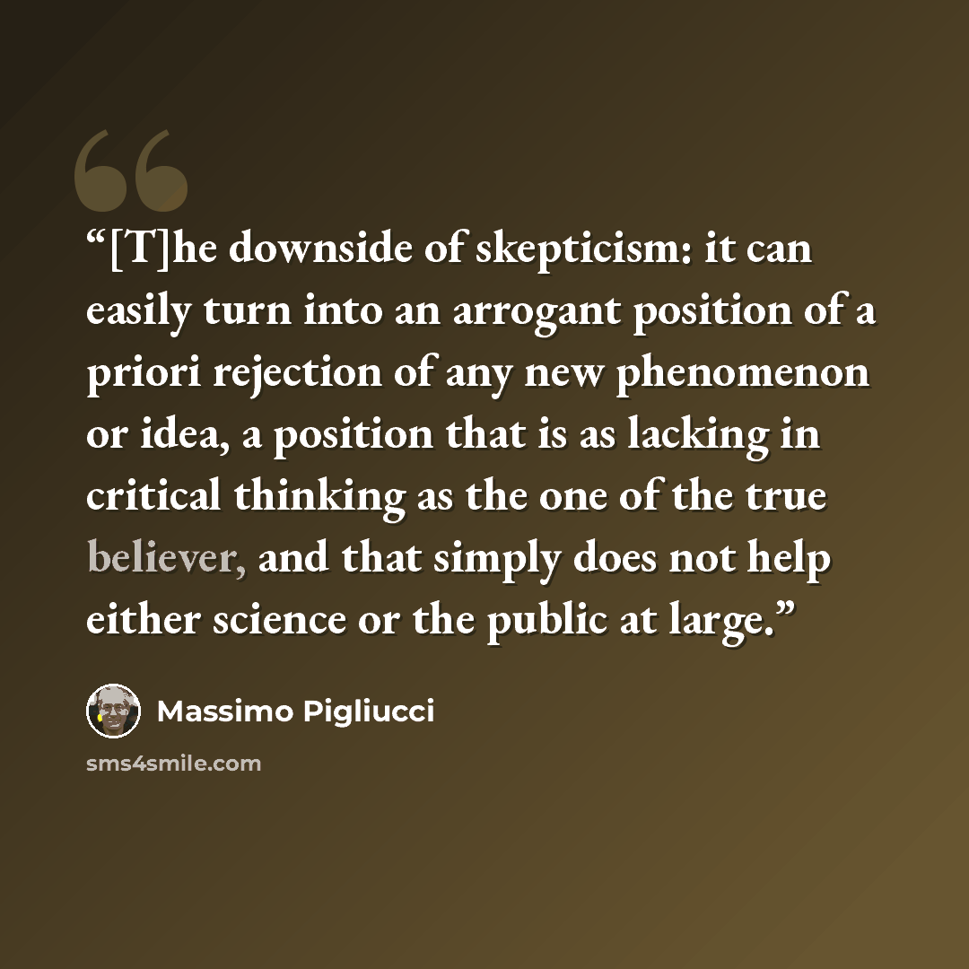 “[T]he downside of skepticism: it can easily turn into an arrogant position of a priori rejection of any new phenomenon or idea, a position that is as lacking in critical thinking as the one of the true believer, and that simply does not help either science or the public at large.” quote by Massimo Pigliucci
