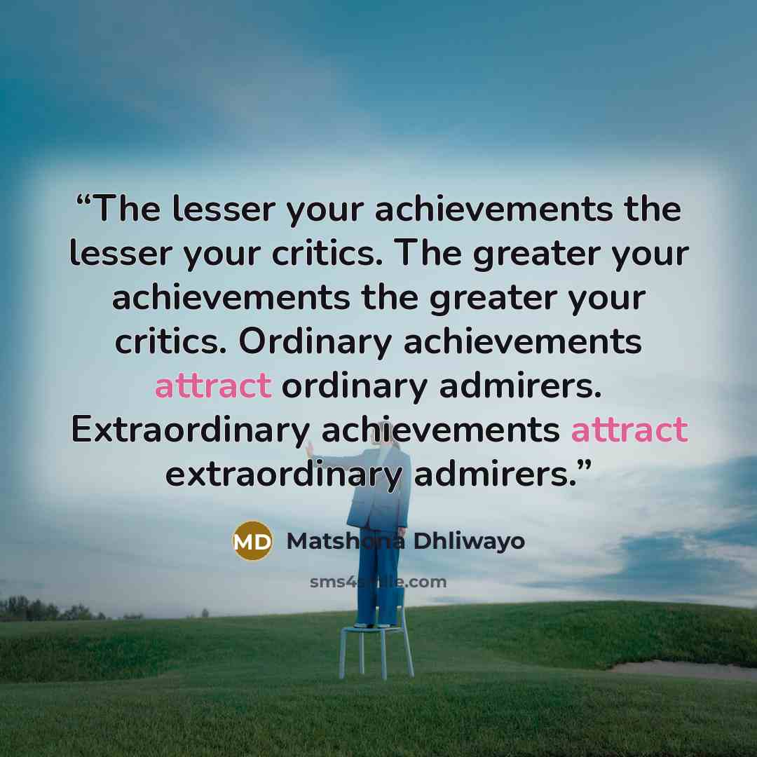“The lesser your achievements the lesser your critics. The greater your achievements the greater your critics. Ordinary achievements attract ordinary admirers. Extraordinary achievements attract extraordinary admirers.” quote by Matshona Dhliwayo