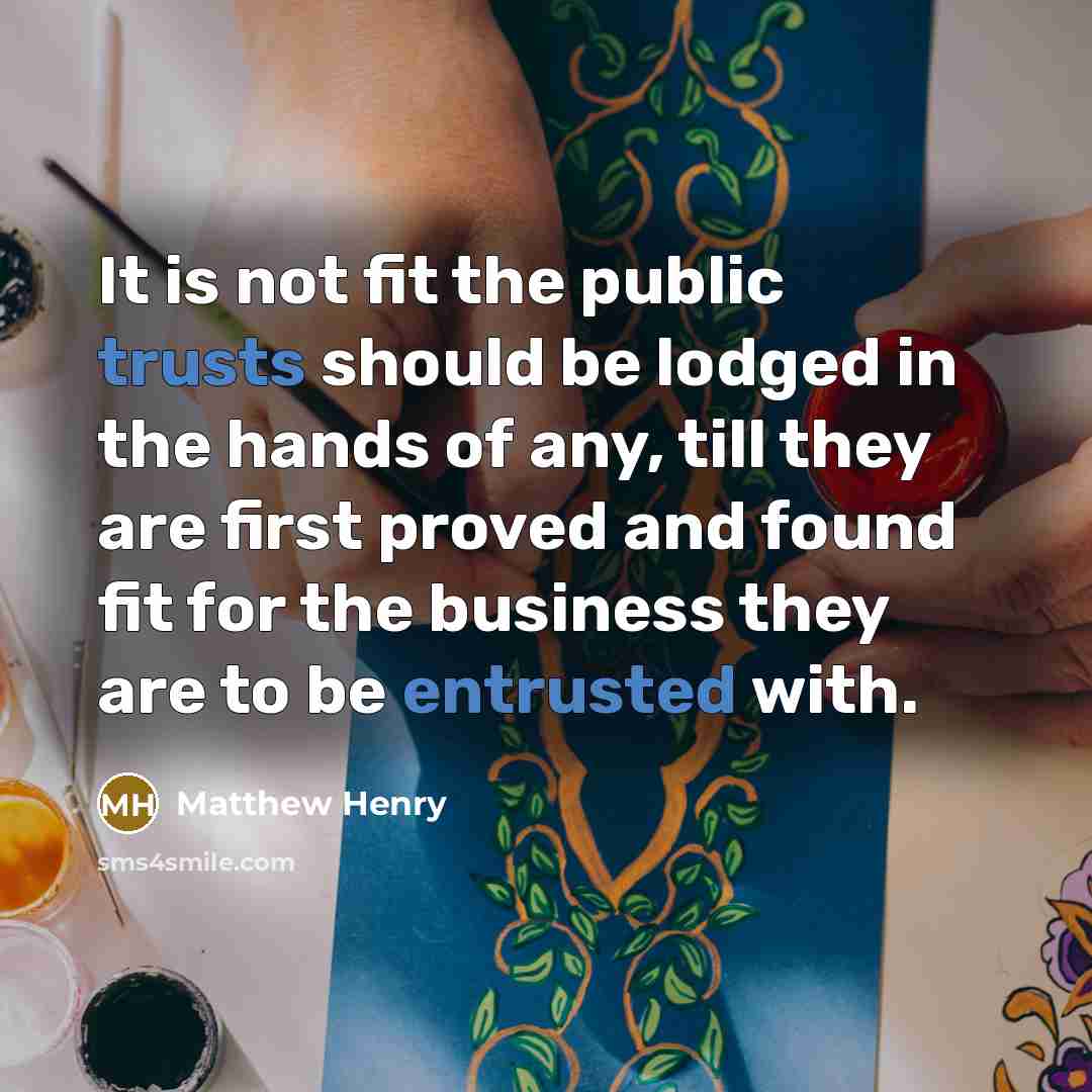 “It is not fit the public trusts should be lodged in the hands of any, till they are first proved and found fit for the business they are to be entrusted with.” quote by Matthew Henry