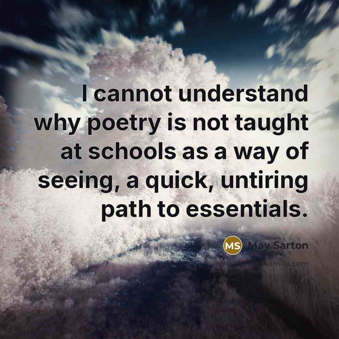 “I cannot understand why poetry is not taught at schools as a way of seeing, a quick, untiring path to essentials.” quote by May Sarton