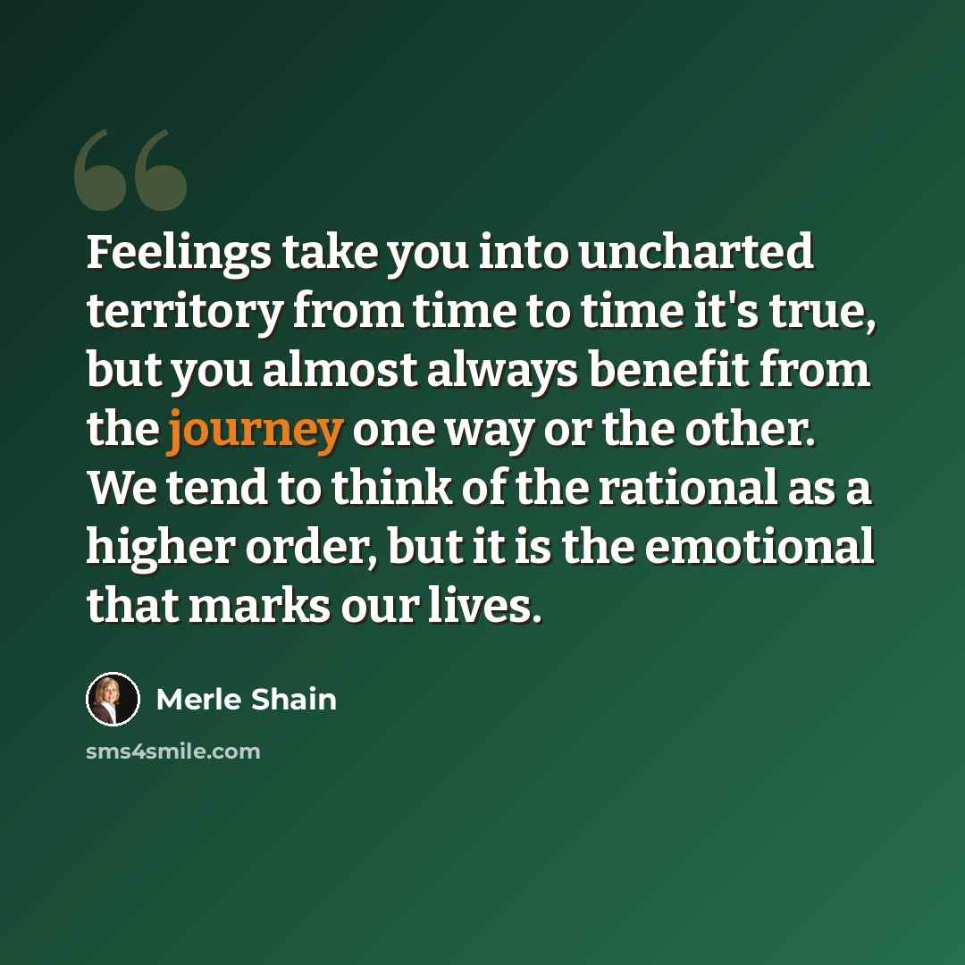 “Feelings take you into uncharted territory from time to time it's true, but you almost always benefit from the journey one way or the other. We tend to think of the rational as a higher order, but it is the emotional that marks our lives.” quote by Merle Shain