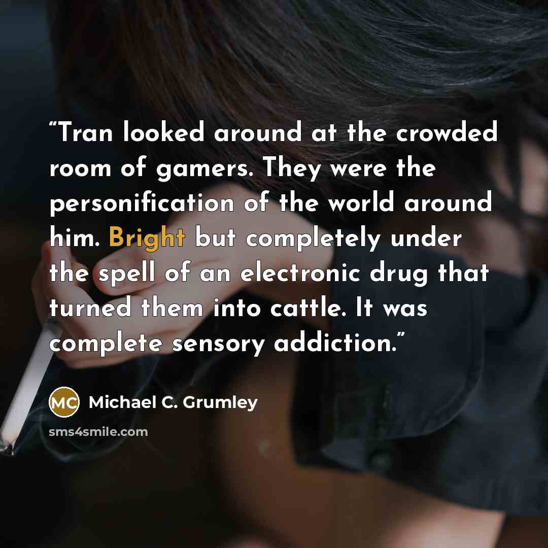 “Tran looked around at the crowded room of gamers. They were the personification of the world around him. Bright but completely under the spell of an electronic drug that turned them into cattle. It was complete sensory addiction.” quote by Michael C. Grumley