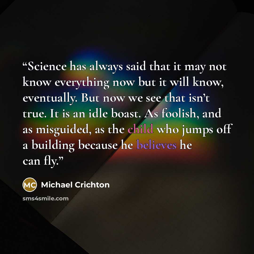“Science has always said that it may not know everything now but it will know, eventually. But now we see that isn’t true. It is an idle boast. As foolish, and as misguided, as the child who jumps off a building because he believes he can fly.” quote by Michael Crichton