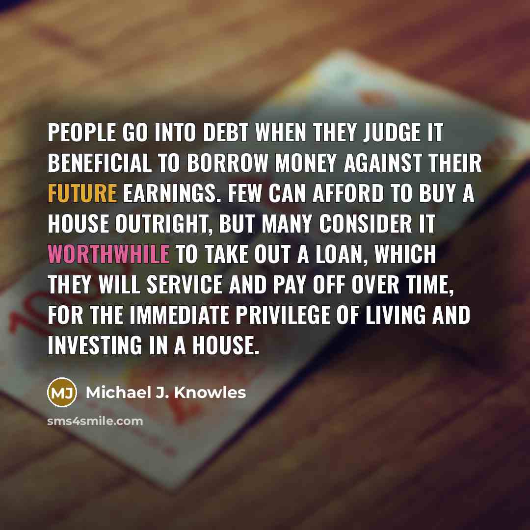 “People go into debt when they judge it beneficial to borrow money against their future earnings. Few can afford to buy a house outright, but many consider it worthwhile to take out a loan, which they will service and pay off over time, for the immediate privilege of living and investing in a house.” quote by Michael J. Knowles