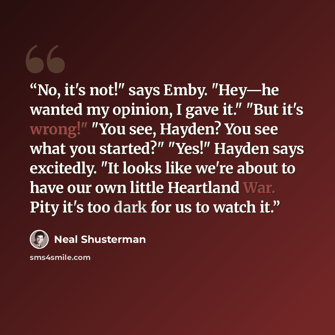 “No, it's not!" says Emby. "Hey—he wanted my opinion, I gave it." "But it's wrong!" "You see, Hayden? You see what you started?" "Yes!" Hayden says excitedly. "It looks like we're about to have our own little Heartland War. Pity it's too dark for us to watch it.” quote by Neal Shusterman
