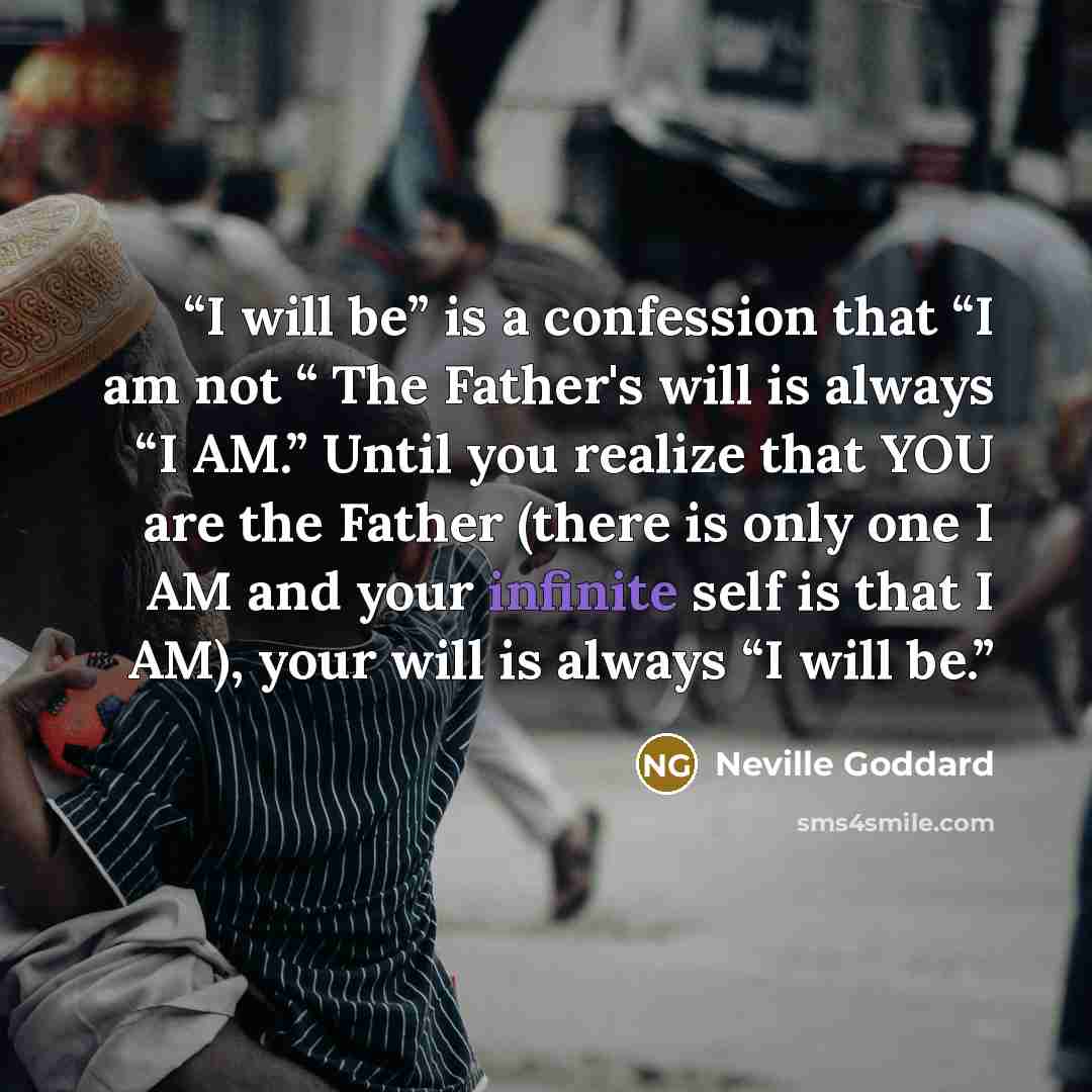 “I will be” is a confession that “I am not “ The Father's will is always “I AM.” Until you realize that YOU are the Father (there is only one I AM and your infinite self is that I AM), your will is always “I will be.” quote by Neville Goddard