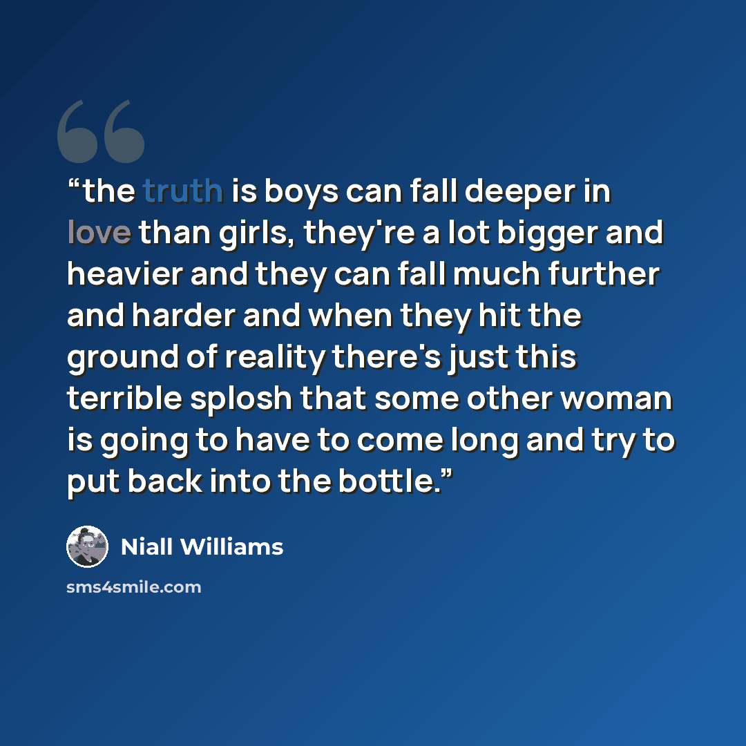 “the truth is boys can fall deeper in love than girls, they're a lot bigger and heavier and they can fall much further and harder and when they hit the ground of reality there's just this terrible splosh that some other woman is going to have to come long and try to put back into the bottle.” quote by Niall Williams