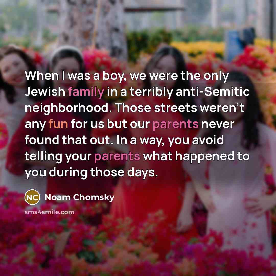 “When I was a boy, we were the only Jewish family in a terribly anti-Semitic neighborhood. Those streets weren't any fun for us but our parents never found that out. In a way, you avoid telling your parents what happened to you during those days.” quote by Noam Chomsky
