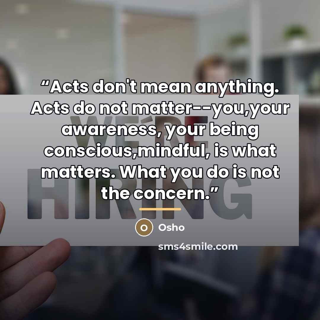 “Acts don't mean anything. Acts do not matter--you,your awareness, your being conscious,mindful, is what matters. What you do is not the concern.” quote by Osho