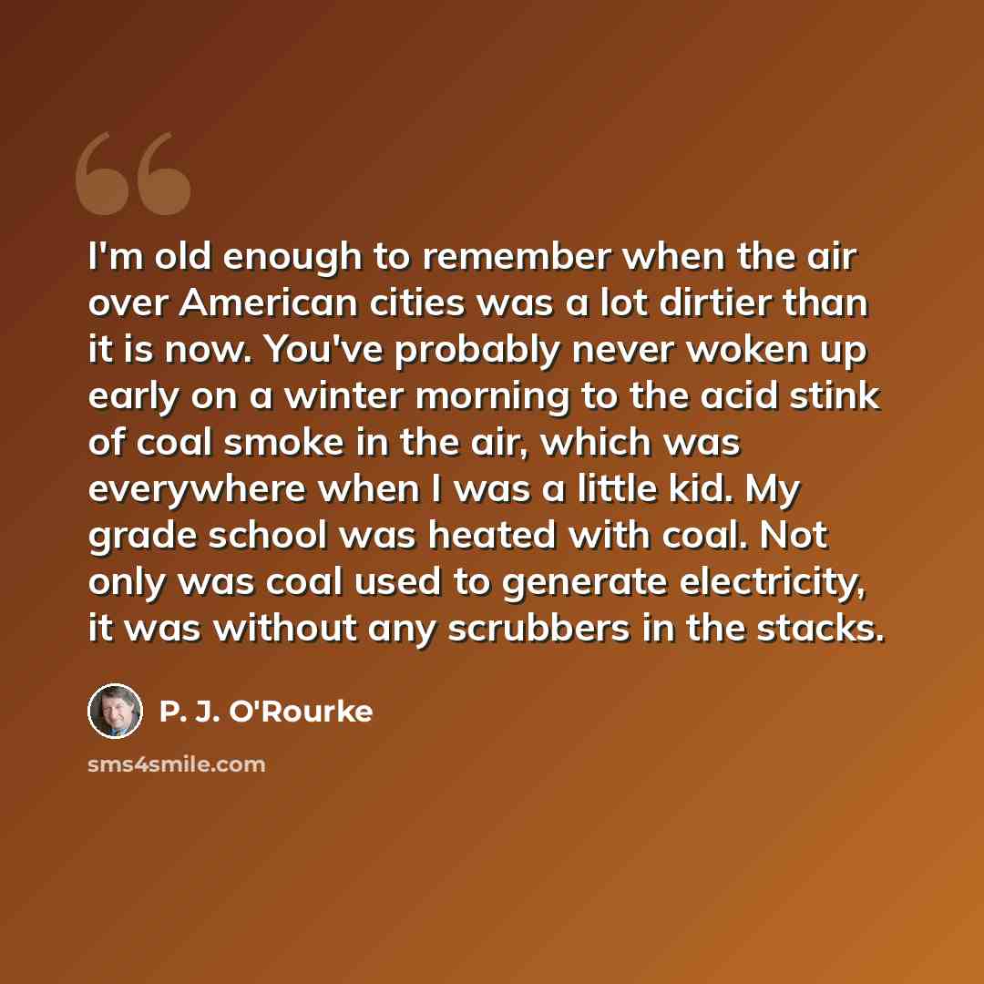 “I'm old enough to remember when the air over American cities was a lot dirtier than it is now. You've probably never woken up early on a winter morning to the acid stink of coal smoke in the air, which was everywhere when I was a little kid. My grade school was heated with coal. Not only was coal…” quote by P. J. O'Rourke