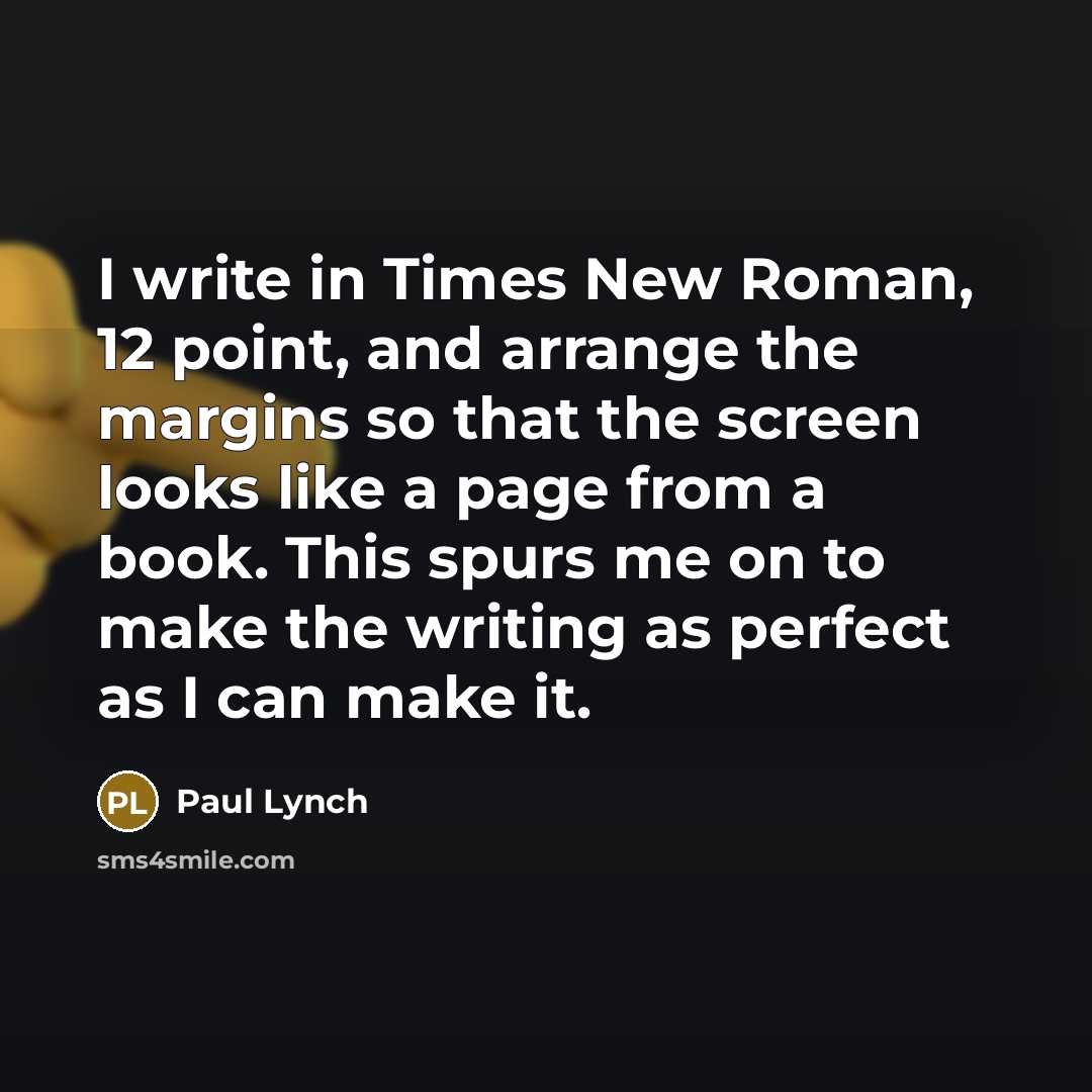 “I write in Times New Roman, 12 point, and arrange the margins so that the screen looks like a page from a book. This spurs me on to make the writing as perfect as I can make it.” quote by Paul Lynch