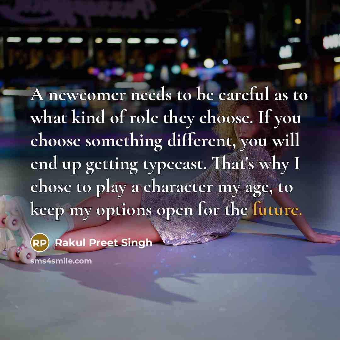 “A newcomer needs to be careful as to what kind of role they choose. If you choose something different, you will end up getting typecast. That's why I chose to play a character my age, to keep my options open for the future.” quote by Rakul Preet Singh