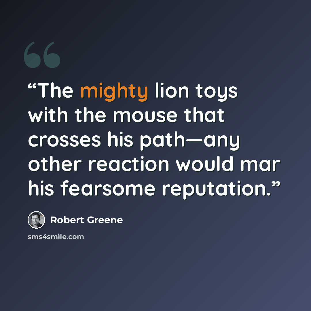 “The mighty lion toys with the mouse that crosses his path—any other reaction would mar his fearsome reputation.” quote by Robert Greene
