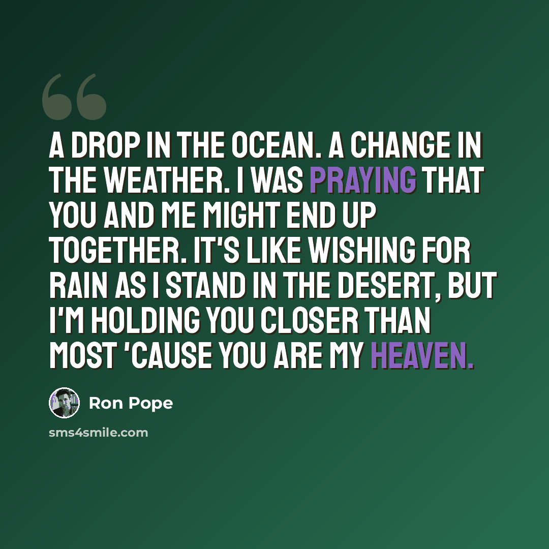 “A drop in the ocean. A change in the weather. I was praying that you and me might end up together. It's like wishing for rain as I stand in the desert, But I'm holding you closer than most 'cause you are my heaven.” quote by Ron Pope
