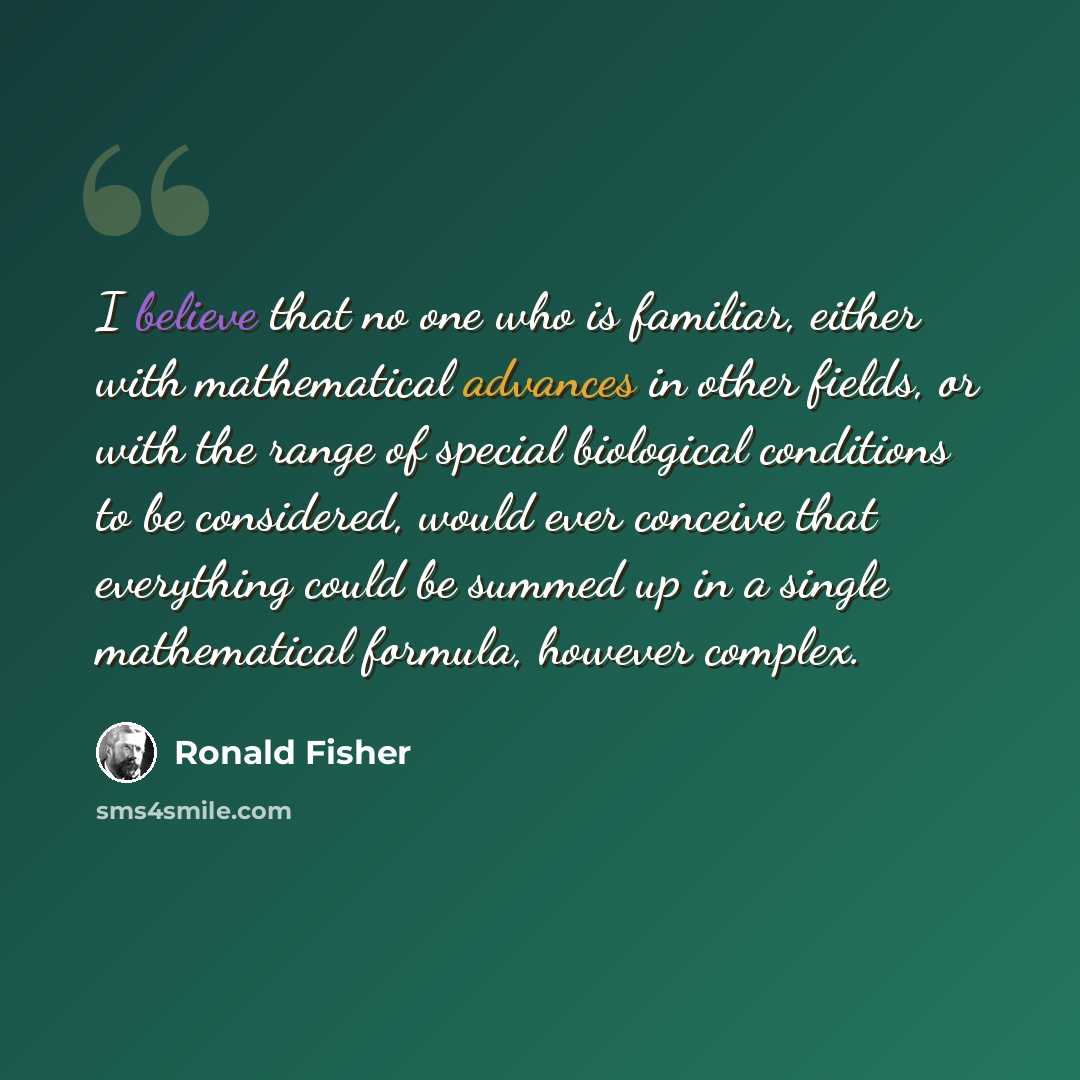 “I believe that no one who is familiar, either with mathematical advances in other fields, or with the range of special biological conditions to be considered, would ever conceive that everything could be summed up in a single mathematical formula, however complex.” quote by Ronald Fisher