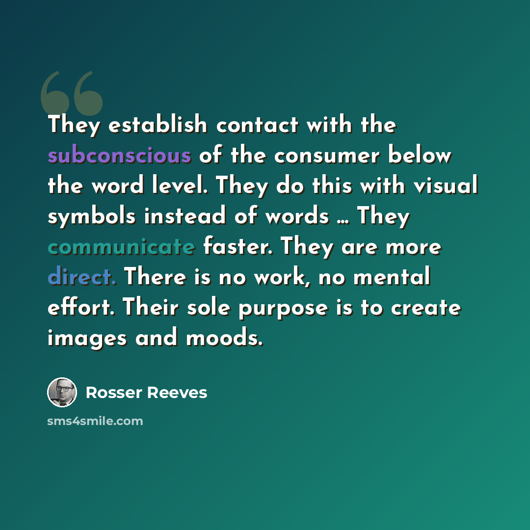 “They establish contact with the subconscious of the consumer below the word level. They do this with visual symbols instead of words ... They communicate faster. They are more direct. There is no work, no mental effort. Their sole purpose is to create images and moods.” quote by Rosser Reeves