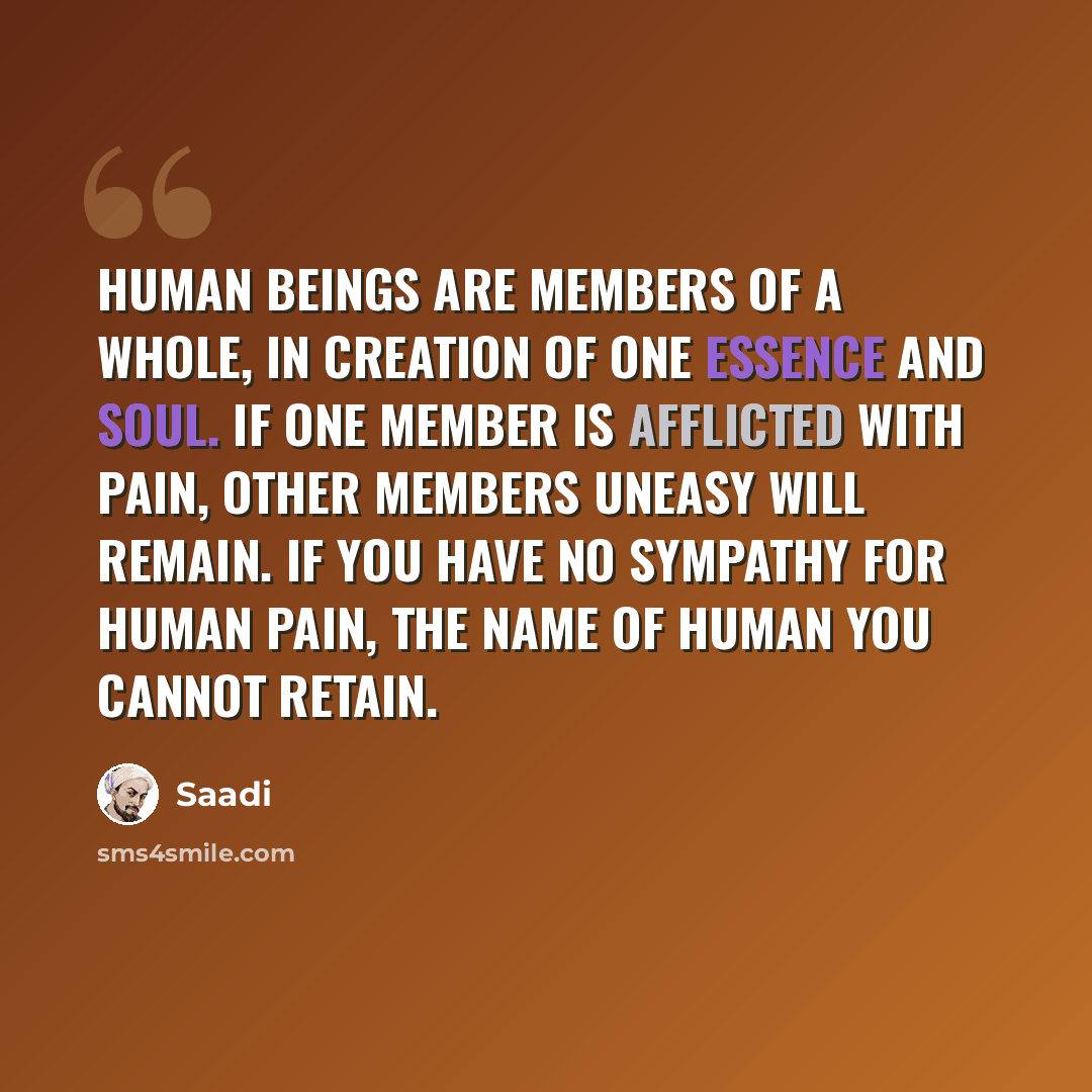 “Human beings are members of a whole, In creation of one essence and soul. If one member is afflicted with pain, Other members uneasy will remain. If you have no sympathy for human pain, The name of human you cannot retain.” quote by Saadi