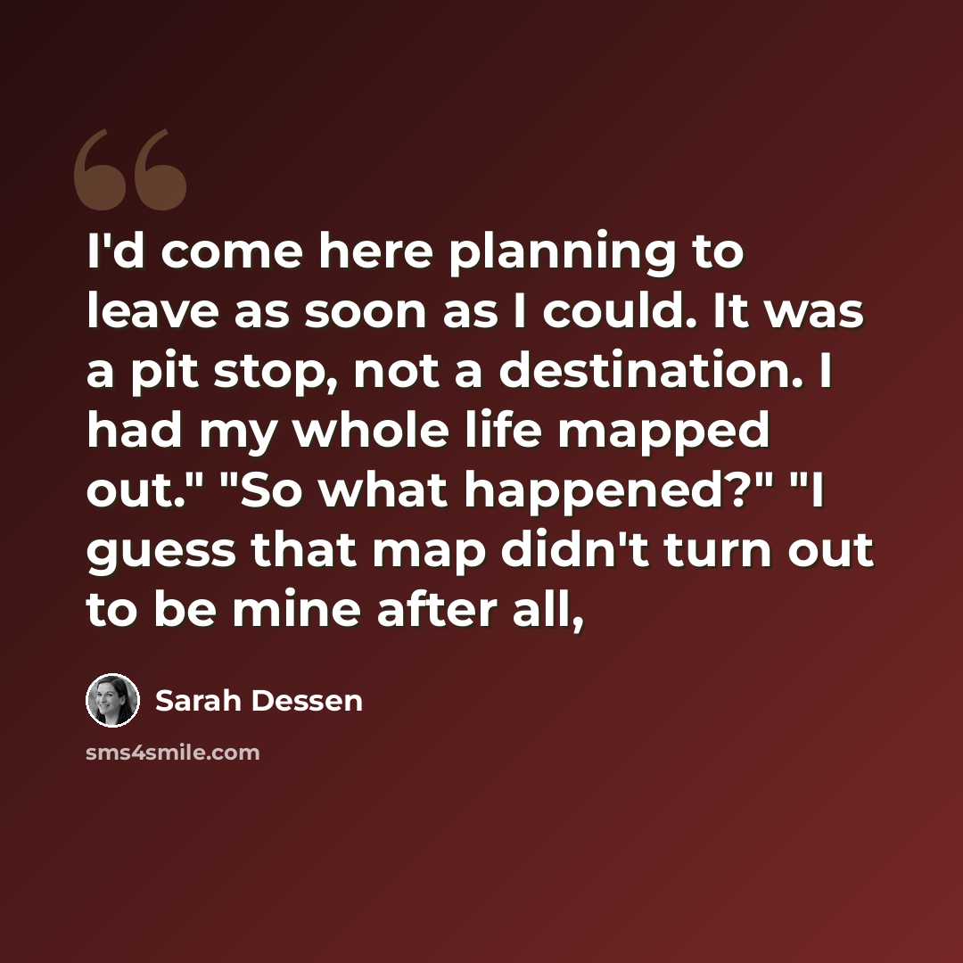 “I'd come here planning to leave as soon as I could. It was a pit stop, not a destination. I had my whole life mapped out." "So what happened?" "I guess that map didn't turn out to be mine after all,” quote by Sarah Dessen