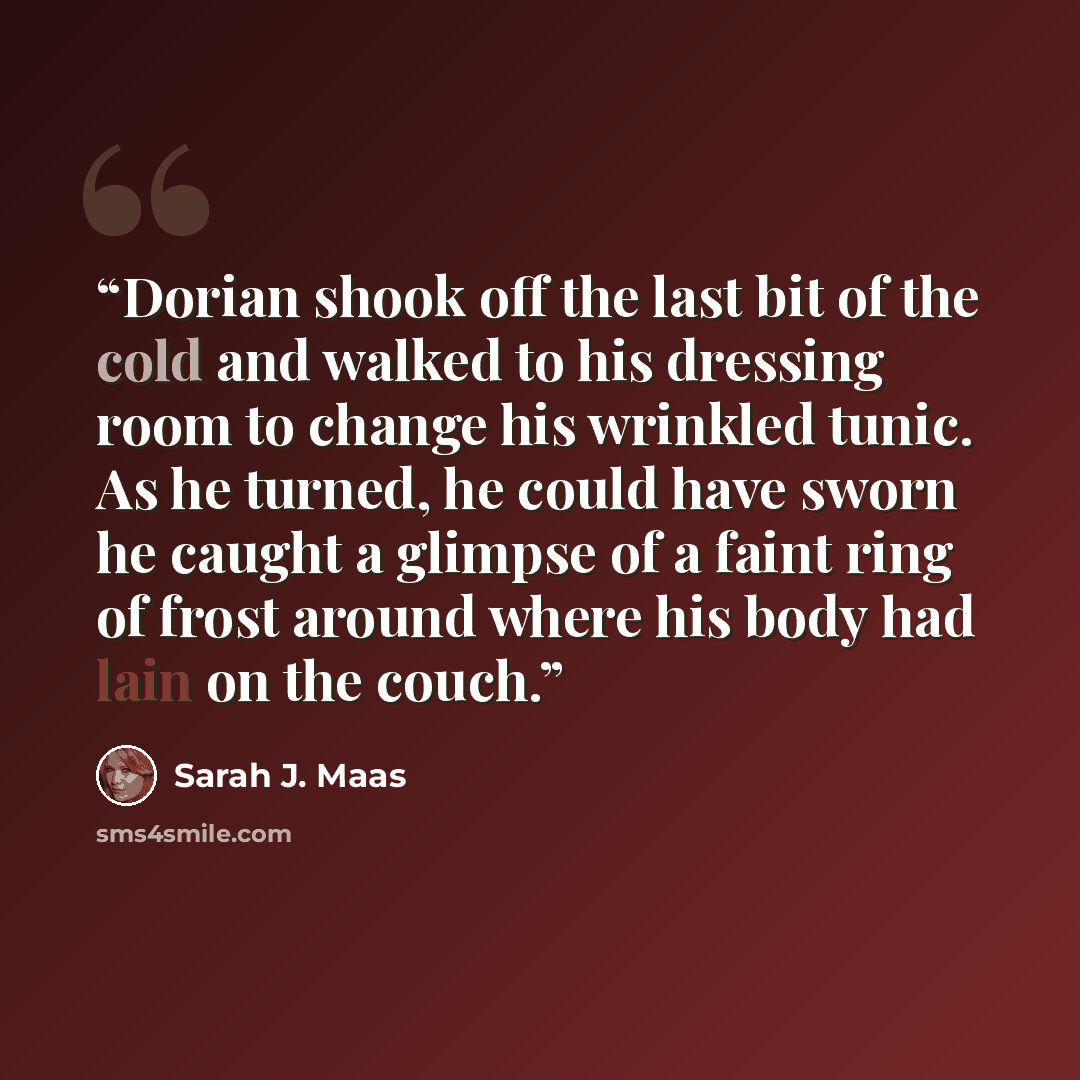 “Dorian shook off the last bit of the cold and walked to his dressing room to change his wrinkled tunic. As he turned, he could have sworn he caught a glimpse of a faint ring of frost around where his body had lain on the couch.” quote by Sarah J. Maas