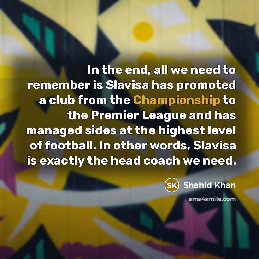 “In the end, all we need to remember is Slavisa has promoted a club from the Championship to the Premier League and has managed sides at the highest level of football. In other words, Slavisa is exactly the head coach we need.” quote by Shahid Khan