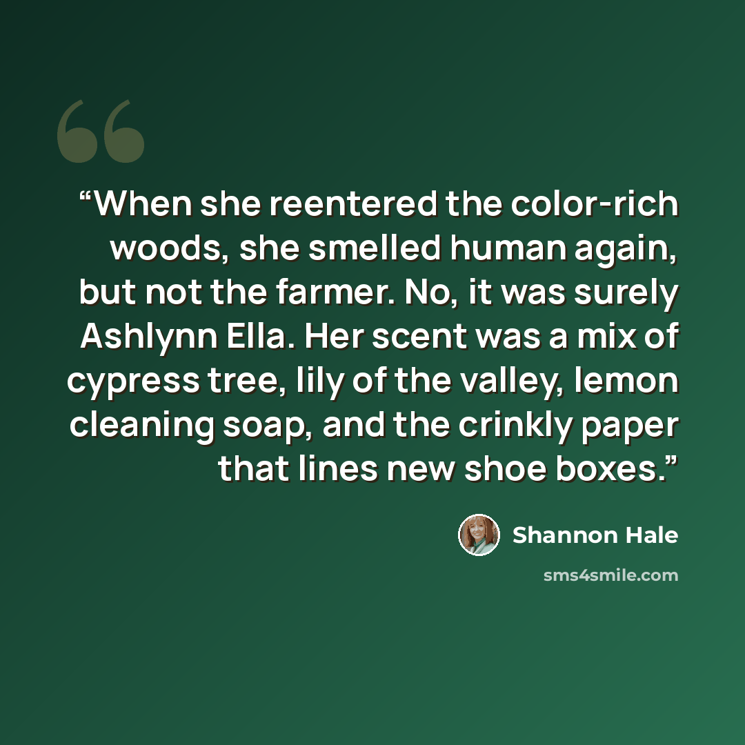 “When she reentered the color-rich woods, she smelled human again, but not the farmer. No, it was surely Ashlynn Ella. Her scent was a mix of cypress tree, lily of the valley, lemon cleaning soap, and the crinkly paper that lines new shoe boxes.” quote by Shannon Hale