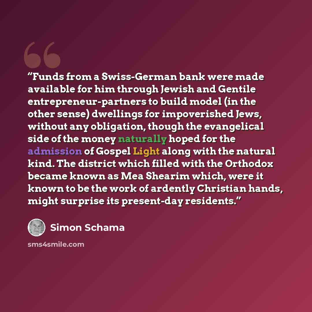 “Funds from a Swiss-German bank were made available for him through Jewish and Gentile entrepreneur-partners to build model (in the other sense) dwellings for impoverished Jews, without any obligation, though the evangelical side of the money naturally hoped for the admission of Gospel Light along…” quote by Simon Schama