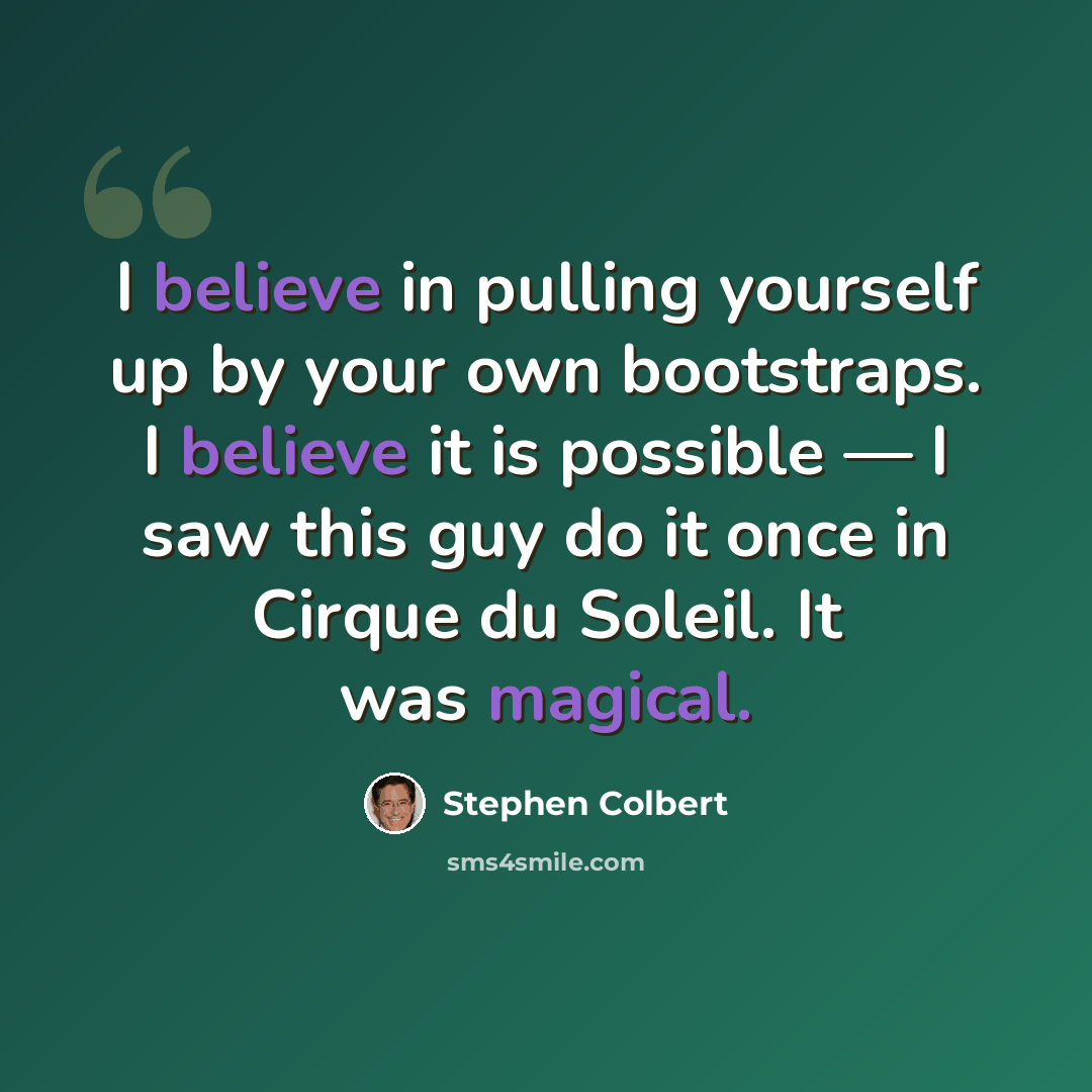 “I believe in pulling yourself up by your own bootstraps. I believe it is possible — I saw this guy do it once in Cirque du Soleil. It was magical.” quote by Stephen Colbert