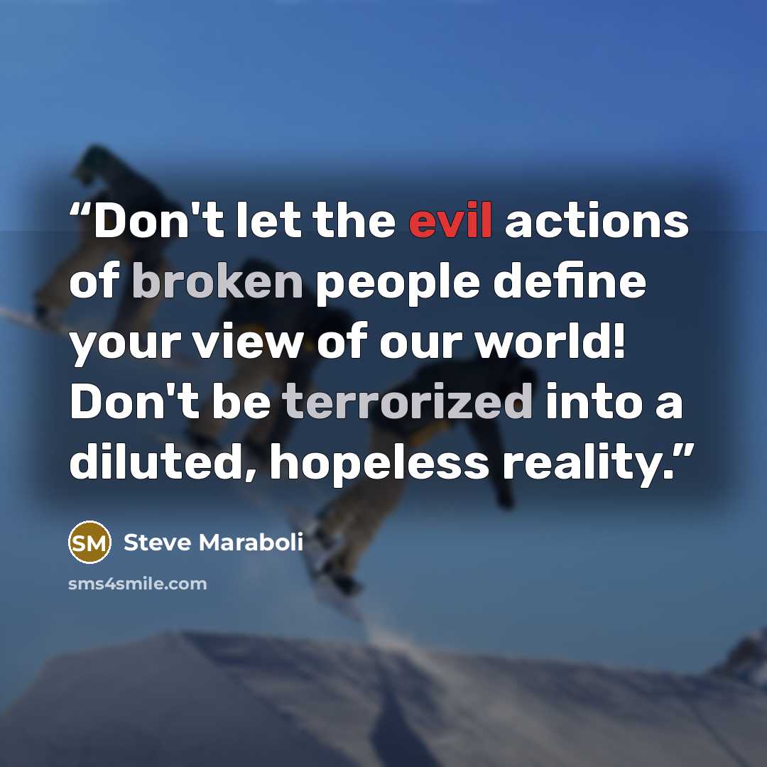 “Don't let the evil actions of broken people define your view of our world! Don't be terrorized into a diluted, hopeless reality.” quote by Steve Maraboli