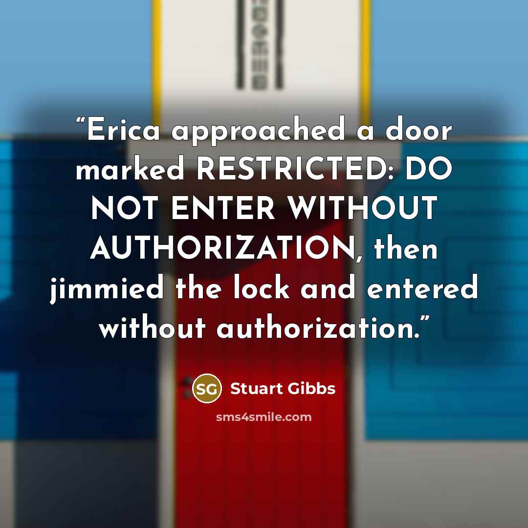 “Erica approached a door marked RESTRICTED: DO NOT ENTER WITHOUT AUTHORIZATION, then jimmied the lock and entered without authorization.” quote by Stuart Gibbs