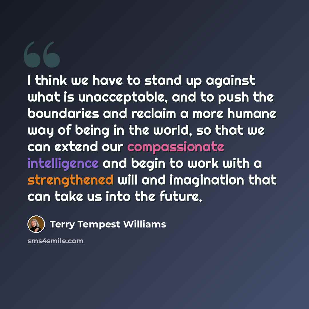 “I think we have to stand up against what is unacceptable, and to push the boundaries and reclaim a more humane way of being in the world, so that we can extend our compassionate intelligence and begin to work with a strengthened will and imagination that can take us into the future.” quote by Terry Tempest Williams