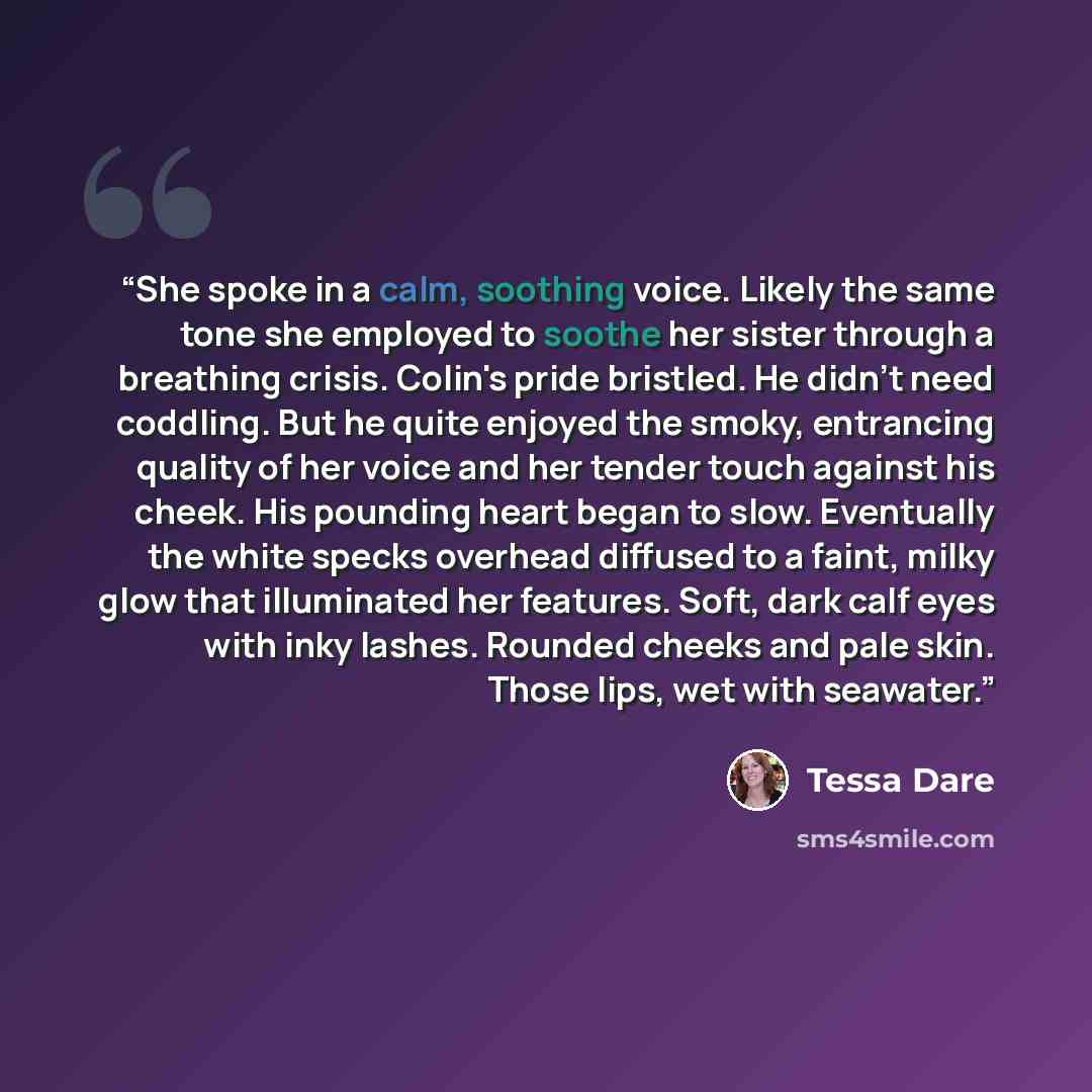 “She spoke in a calm, soothing voice. Likely the same tone she employed to soothe her sister through a breathing crisis. Colin's pride bristled. He didn't need coddling. But he quite enjoyed the smoky, entrancing quality of her voice and her tender touch against his cheek. His pounding heart began…” quote by Tessa Dare