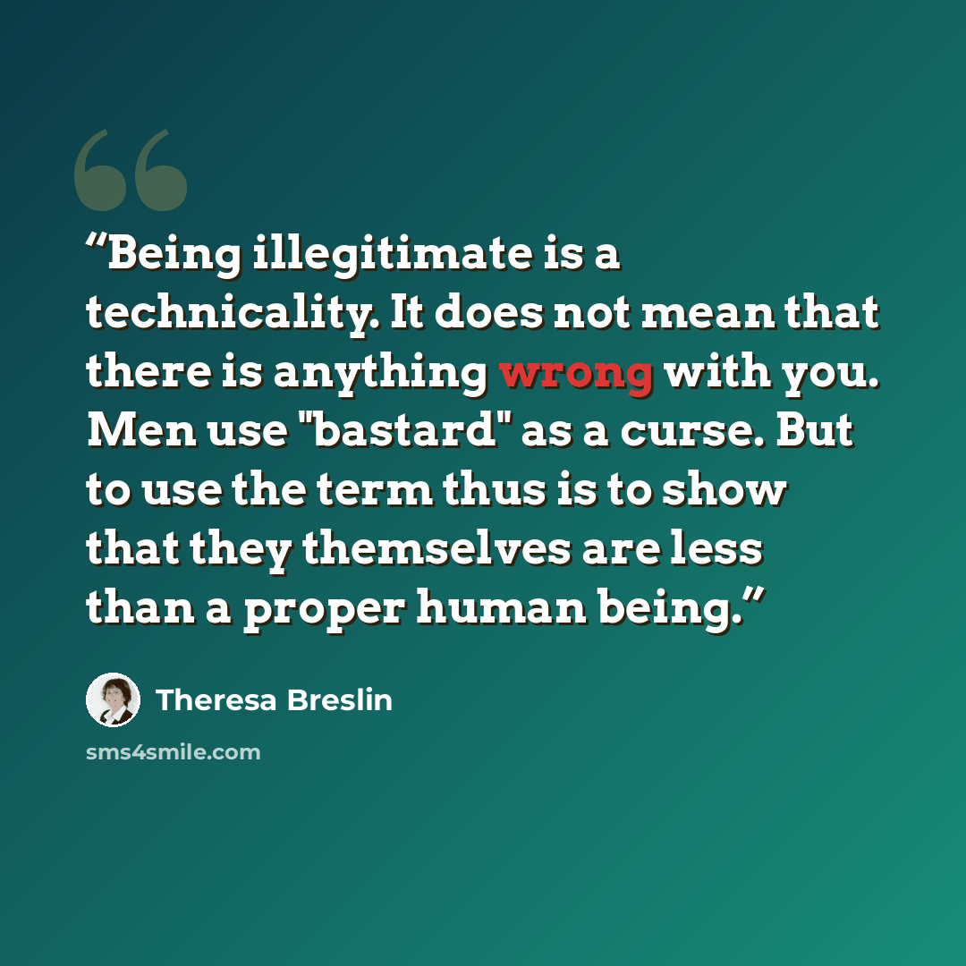 “Being illegitimate is a technicality. It does not mean that there is anything wrong with you. Men use "bastard" as a curse. But to use the term thus is to show that they themselves are less than a proper human being.” quote by Theresa Breslin