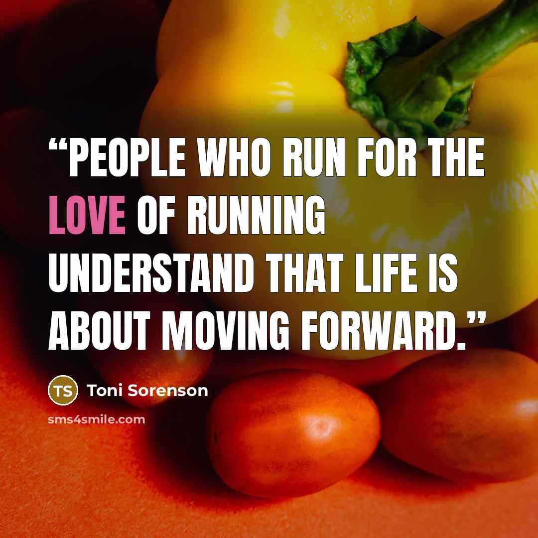 “People who run for the love of running understand that life is about moving forward.” quote by Toni Sorenson