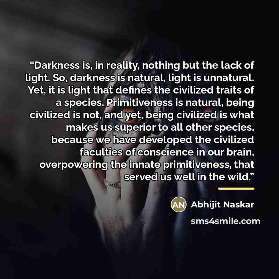 “Darkness is, in reality, nothing but the lack of light. So, darkness is natural, light is unnatural. Yet, it is light that defines the civilized traits of a species. Primitiveness is natural, being civilized is not, and yet, being civilized is what makes us superior to all other species, because…” quote by Abhijit Naskar