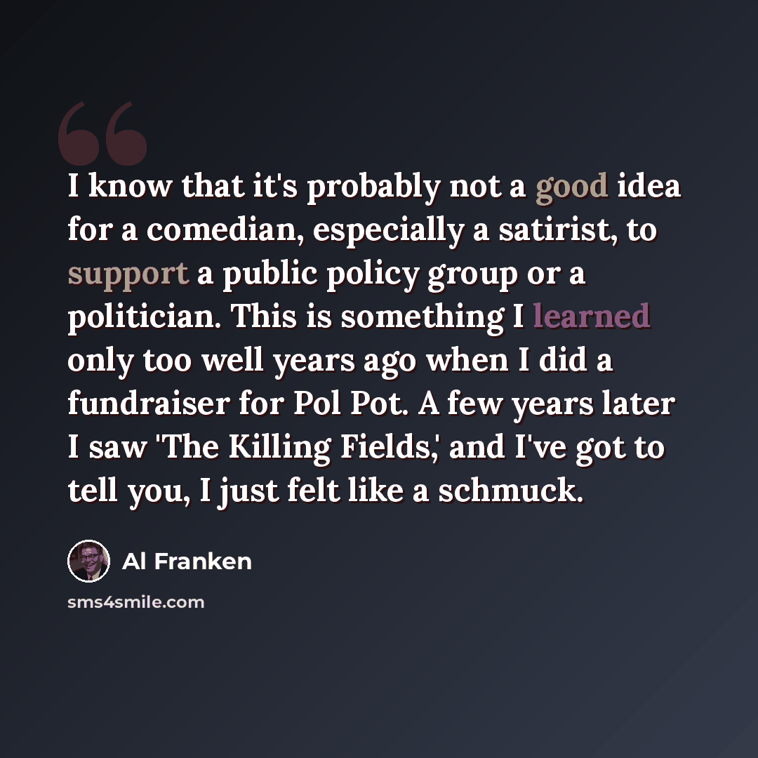“I know that it's probably not a good idea for a comedian, especially a satirist, to support a public policy group or a politician. This is something I learned only too well years ago when I did a fundraiser for Pol Pot. A few years later I saw 'The Killing Fields,' and I've got to tell you, I just…” quote by Al Franken