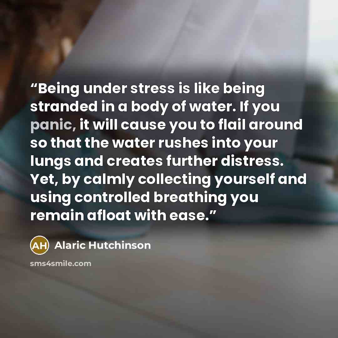 “Being under stress is like being stranded in a body of water. If you panic, it will cause you to flail around so that the water rushes into your lungs and creates further distress. Yet, by calmly collecting yourself and using controlled breathing you remain afloat with ease.” quote by Alaric Hutchinson