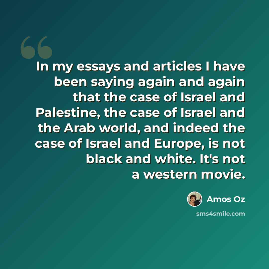 “In my essays and articles I have been saying again and again that the case of Israel and Palestine, the case of Israel and the Arab world, and indeed the case of Israel and Europe, is not black and white. It's not a western movie.” quote by Amos Oz