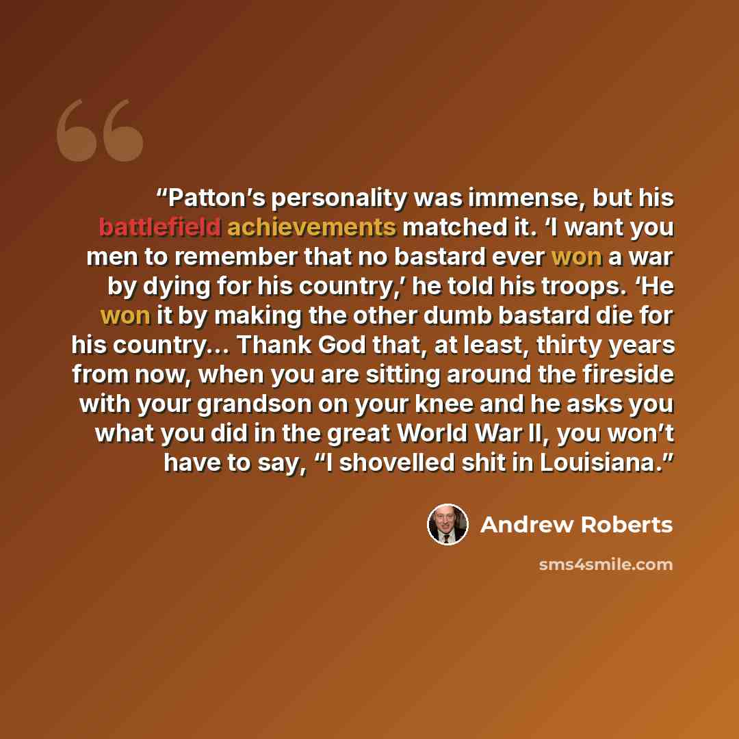 “Patton’s personality was immense, but his battlefield achievements matched it. ‘I want you men to remember that no bastard ever won a war by dying for his country,’ he told his troops. ‘He won it by making the other dumb bastard die for his country… Thank God that, at least, thirty years from now…” quote by Andrew Roberts
