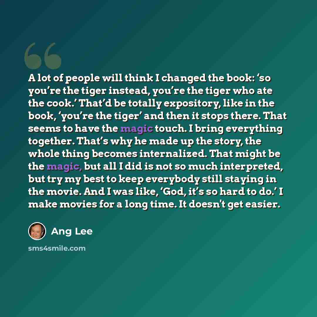 “A lot of people will think I changed the book: ‘so you’re the tiger instead, you’re the tiger who ate the cook.’ That’d be totally expository, like in the book, ‘you’re the tiger’ and then it stops there. That seems to have the magic touch. I bring everything together. That’s why he made up the…” quote by Ang Lee