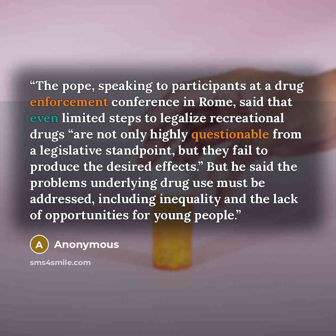 “The pope, speaking to participants at a drug enforcement conference in Rome, said that even limited steps to legalize recreational drugs “are not only highly questionable from a legislative standpoint, but they fail to produce the desired effects.” But he said the problems underlying drug use must…” quote by Anonymous