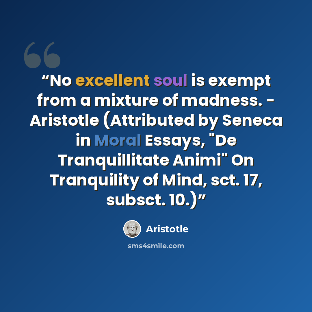 “No excellent soul is exempt from a mixture of madness. - Aristotle (Attributed by Seneca in Moral Essays, "De Tranquillitate Animi" On Tranquility of Mind, sct. 17, subsct. 10.)” quote by Aristotle