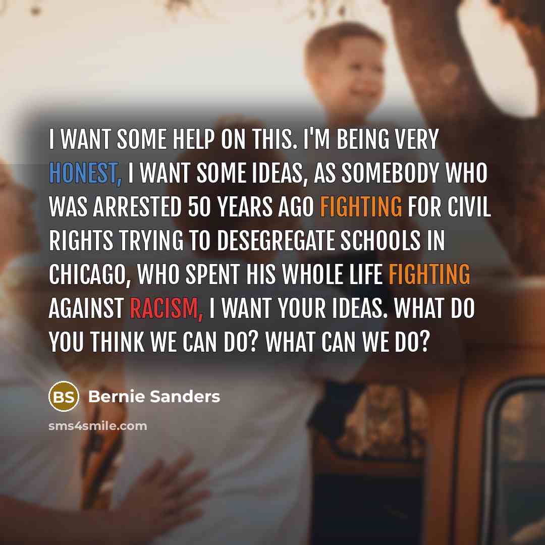 “I want some help on this. I'm being very honest, i want some ideas, as somebody who was arrested 50 years ago fighting for Civil Rights trying to desegregate schools in Chicago, who spent his whole life fighting against racism, I want your ideas. What do you think we can do? What can we do?” quote by Bernie Sanders