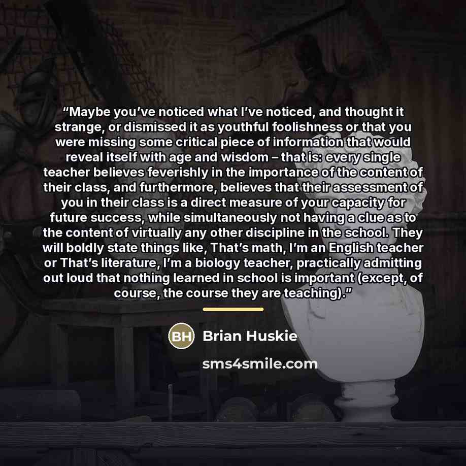 “Maybe you’ve noticed what I’ve noticed, and thought it strange, or dismissed it as youthful foolishness or that you were missing some critical piece of information that would reveal itself with age and wisdom – that is: every single teacher believes feverishly in the importance of the content of…” quote by Brian Huskie