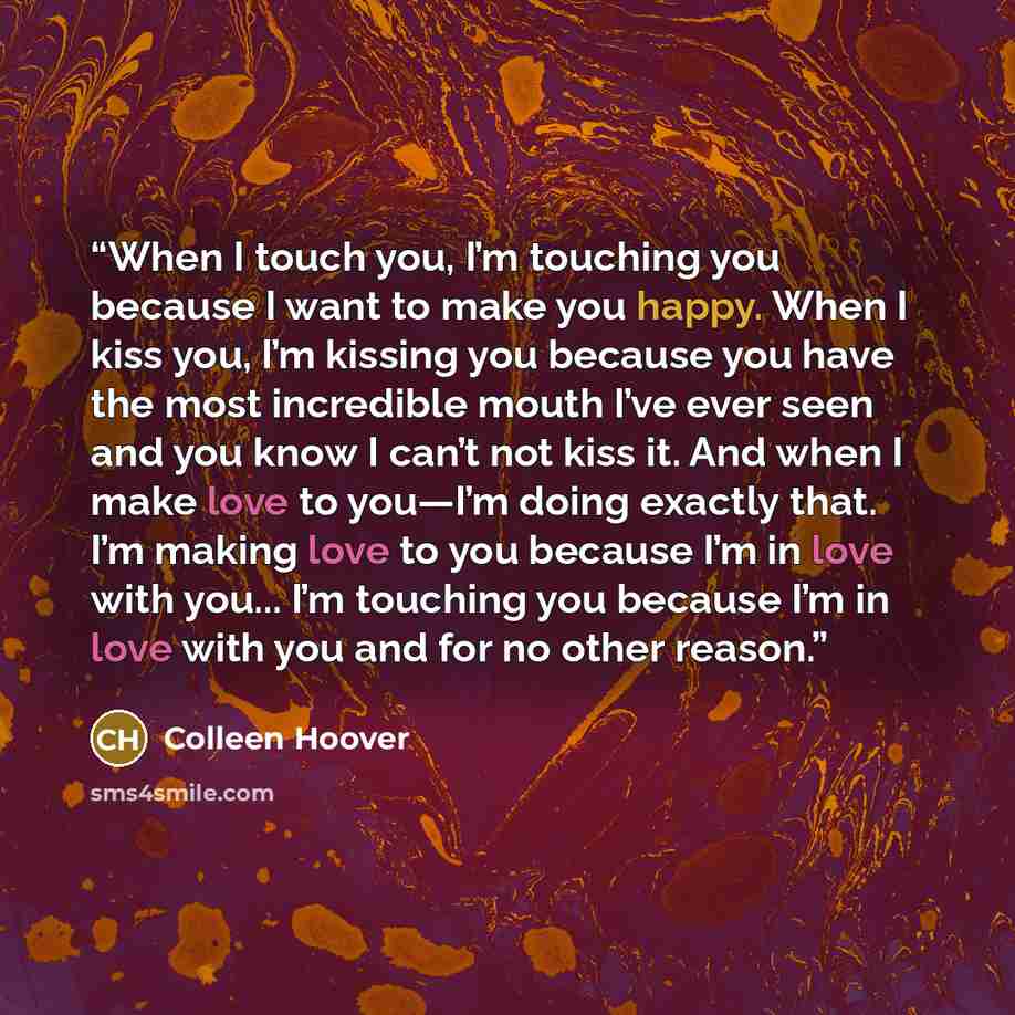 “When I touch you, I’m touching you because I want to make you happy. When I kiss you, I’m kissing you because you have the most incredible mouth I’ve ever seen and you know I can’t not kiss it. And when I make love to you—I’m doing exactly that. I’m making love to you because I’m in love with…” quote by Colleen Hoover